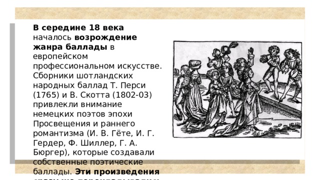 В середине 18 века началось возрождение жанра баллады в европейском профессиональном искусстве. Сборники шотландских народных баллад Т. Перси (1765) и В. Скотта (1802-03) привлекли внимание немецких поэтов эпохи Просвещения и раннего романтизма (И. В. Гёте, И. Г. Гердер, Ф. Шиллер, Г. А. Бюргер), которые создавали собственные поэтические баллады. Эти произведения сразу же перекладывались на музыку для пения с сопровождением фортепьяно, многие послужили основой для вокальных баллад. 