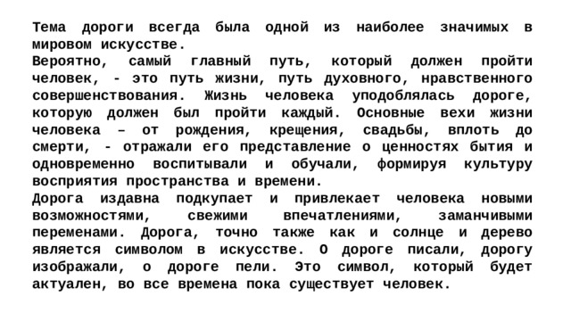 Тема дороги всегда была одной из наиболее значимых в мировом искусстве. Вероятно, самый главный путь, который должен пройти человек, - это путь жизни, путь духовного, нравственного совершенствования. Жизнь человека уподоблялась дороге, которую должен был пройти каждый. Основные вехи жизни человека – от рождения, крещения, свадьбы, вплоть до смерти, - отражали его представление о ценностях бытия и одновременно воспитывали и обучали, формируя культуру восприятия пространства и времени. Дорога издавна подкупает и привлекает человека новыми возможностями, свежими впечатлениями, заманчивыми переменами. Дорога, точно также как и солнце и дерево является символом в искусстве. О дороге писали, дорогу изображали, о дороге пели. Это символ, который будет актуален, во все времена пока существует человек. 