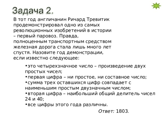 В тот год англичанин Ричард Тревитик продемонстрировал одно из самых революционных изобретений в истории – первый паровоз. Правда, полноценным транспортным средством железная дорога стала лишь много лет спустя. Назовите год демонстрации, если известно следующее: это четырехзначное число – произведение двух простых чисел; первая цифра – ни простое, ни составное число; сумма трех оставшихся цифр совпадает с наименьшим простым двузначным числом; вторая цифра – наибольший общий делитель чисел 24 и 40; все цифры этого года различны. Ответ: 1803 . 