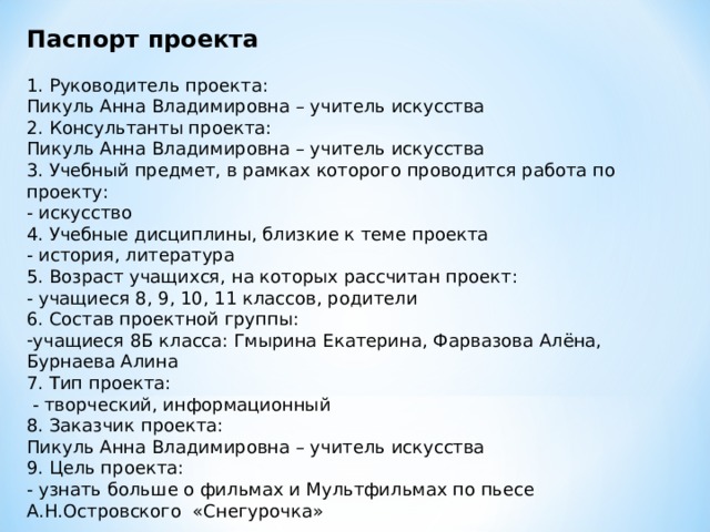 Паспорт проекта 1. Руководитель проекта: Пикуль Анна Владимировна – учитель искусства 2. Консультанты проекта: Пикуль Анна Владимировна – учитель искусства 3. Учебный предмет, в рамках которого проводится работа по проекту: - искусство 4. Учебные дисциплины, близкие к теме проекта - история, литература 5. Возраст учащихся, на которых рассчитан проект: - учащиеся 8, 9, 10, 11 классов, родители 6. Состав проектной группы: учащиеся 8Б класса: Гмырина Екатерина, Фарвазова Алёна, Бурнаева Алина 7. Тип проекта:  - творческий, информационный 8. Заказчик проекта: Пикуль Анна Владимировна – учитель искусства 9. Цель проекта: - узнать больше о фильмах и Мультфильмах по пьесе А.Н.Островского «Снегурочка» 