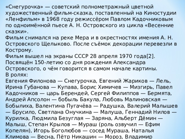 «Снегурочка» — советский полнометражный цветной художественный фильм-сказка, поставленный на Киностудии «Ленфильм» в 1968 году режиссёром Павлом Кадочниковым по одноимённой пьесе А. Н. Островского из цикла «Весенние сказки». Фильм снимался на реке Мера и в окрестностях имения А. Н. Островского Щелыково. После съёмок декорации перевезли в Кострому. Фильм вышел на экраны СССР 28 апреля 1970 года[2]. Посвящён 150-летию со дня рождения Александра Островского, о чём говорится в самом начале картины. В ролях: Евгения Филонова — Снегурочка, Евгений Жариков — Лель, Ирина Губанова — Купава, Борис Химичев — Мизгирь, Павел Кадочников — царь Берендей, Сергей Филиппов — Бермята, Андрей Апсолон — бобыль Бакула, Любовь Малиновская — Бобылиха, Валентина Пугачёва — Радушка, Валерий Малышев — Брусило, Светлана Онучкина — Малуша, Геннадий Нилов — Курилка, Людмила Безуглая — Заряна, Альберт Дёмин — Малыш, Степан Крылов — Мураш (роль озвучил — Ефим Копелян), Игорь Боголюбов — сосед Мураша, Наталья Климова — Весна, Пётр Никашин — Мороз, Владимир Васильев, Яков Гудкин — приспешники 