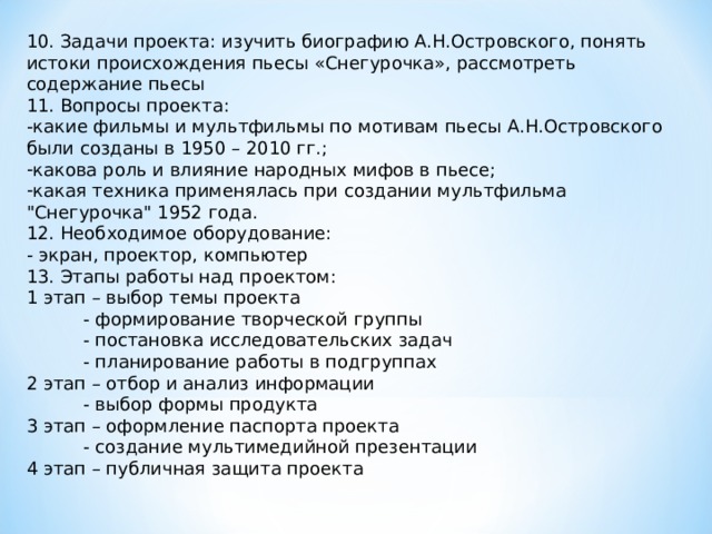 10. Задачи проекта: изучить биографию А.Н.Островского, понять истоки происхождения пьесы «Снегурочка», рассмотреть содержание пьесы 11. Вопросы проекта: -какие фильмы и мультфильмы по мотивам пьесы А.Н.Островского были созданы в 1950 – 2010 гг.; какова роль и влияние народных мифов в пьесе; какая техника применялась при создании мультфильма 