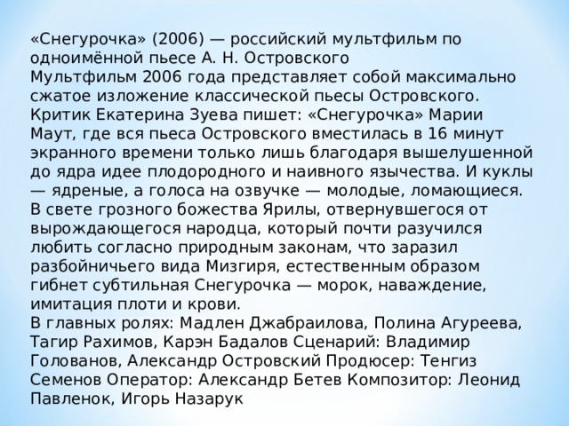 «Снегурочка» (2006) — российский мультфильм по одноимённой пьесе А. Н. Островского Мультфильм 2006 года представляет собой максимально сжатое изложение классической пьесы Островского. Критик Екатерина Зуева пишет: «Снегурочка» Марии Маут, где вся пьеса Островского вместилась в 16 минут экранного времени только лишь благодаря вышелушенной до ядра идее плодородного и наивного язычества. И куклы — ядреные, а голоса на озвучке — молодые, ломающиеся. В свете грозного божества Ярилы, отвернувшегося от вырождающегося народца, который почти разучился любить согласно природным законам, что заразил разбойничьего вида Мизгиря, естественным образом гибнет субтильная Снегурочка — морок, наваждение, имитация плоти и крови. В главных ролях: Мадлен Джабраилова, Полина Агуреева, Тагир Рахимов, Карэн Бадалов Сценарий: Владимир Голованов, Александр Островский Продюсер: Тенгиз Семенов Оператор: Александр Бетев Композитор: Леонид Павленок, Игорь Назарук 