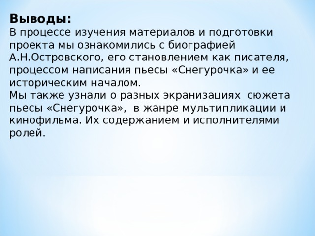 Выводы: В процессе изучения материалов и подготовки проекта мы ознакомились с биографией А.Н.Островского, его становлением как писателя, процессом написания пьесы «Снегурочка» и ее историческим началом. Мы также узнали о разных экранизациях сюжета пьесы «Снегурочка», в жанре мультипликации и кинофильма. Их содержанием и исполнителями ролей. 