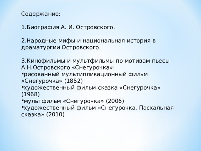 Содержание: 1.Биография А. И. Островского. 2.Народные мифы и национальная история в драматургии Островского. 3.Кинофильмы и мультфильмы по мотивам пьесы А.Н.Островского «Снегурочка»: рисованный мультипликационный фильм «Снегурочка» (1852) художественный фильм-сказка «Снегурочка» (1968) мультфильм «Снегурочка» (2006) художественный фильм «Снегурочка. Пасхальная сказка» (2010) 