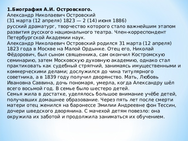 1.Биография А.И. Островского. Александр Николаевич Островский (31 марта (12 апреля) 1823 — 2 (14) июня 1886) русский драматург, творчество которого стало важнейшим этапом развития русского национального театра. Член-корреспондент Петербургской Академии наук. Александр Николаевич Островский родился 31 марта (12 апреля) 1823 года в Москве на Малой Ордынке. Отец его, Николай Фёдорович, был сыном священника, сам окончил Костромскую семинарию, затем Московскую духовную академию, однако стал практиковать как судебный стряпчий, занимаясь имущественными и коммерческими делами; дослужился до чина титулярного советника, а в 1839 году получил дворянство. Мать, Любовь Ивановна Саввина, дочь пономаря, умерла, когда Александру шёл всего восьмой год. В семье было шестеро детей. Семья жила в достатке, уделялось большое внимание учёбе детей, получавших домашнее образование. Через пять лет после смерти матери отец женился на баронессе Эмилии Андреевне фон Тессин, дочери шведского дворянина. С мачехой детям повезло: она окружила их заботой и продолжила заниматься их обучением. 