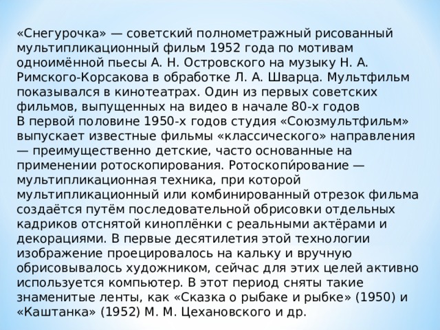 «Снегурочка» — советский полнометражный рисованный мультипликационный фильм 1952 года по мотивам одноимённой пьесы А. Н. Островского на музыку Н. А. Римского-Корсакова в обработке Л. А. Шварца. Мультфильм показывался в кинотеатрах. Один из первых советских фильмов, выпущенных на видео в начале 80-х годов В первой половине 1950-х годов студия «Союзмультфильм» выпускает известные фильмы «классического» направления — преимущественно детские, часто основанные на применении ротоскопирования. Ротоскопи́рование — мультипликационная техника, при которой мультипликационный или комбинированный отрезок фильма создаётся путём последовательной обрисовки отдельных кадриков отснятой киноплёнки с реальными актёрами и декорациями. В первые десятилетия этой технологии изображение проецировалось на кальку и вручную обрисовывалось художником, сейчас для этих целей активно используется компьютер. В этот период сняты такие знаменитые ленты, как «Сказка о рыбаке и рыбке» (1950) и «Каштанка» (1952) М. М. Цехановского и др. 