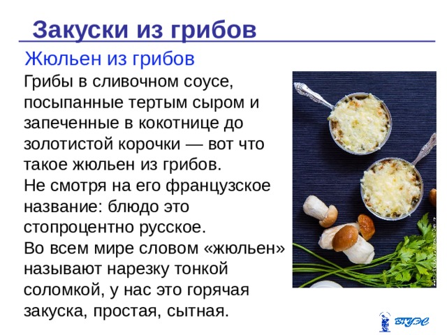 Закуски из грибов Жюльен из грибов Грибы в сливочном соусе, посыпанные тертым сыром и запеченные в кокотнице до золотистой корочки — вот что такое жюльен из грибов. Не смотря на его французское название: блюдо это стопроцентно русское. Во всем мире словом «жюльен» называют нарезку тонкой соломкой, у нас это горячая закуска, простая, сытная. 