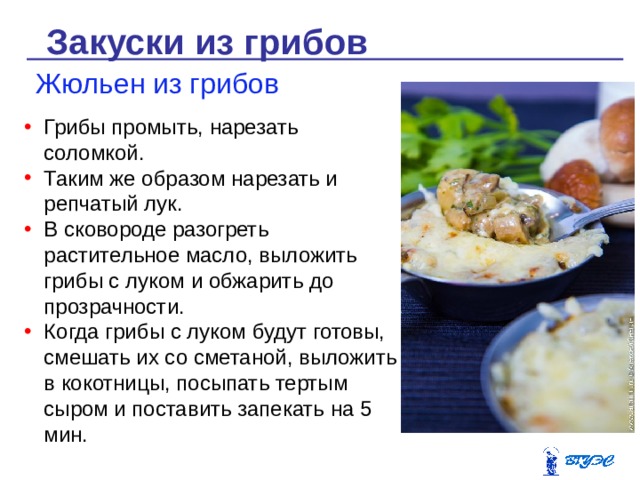 Закуски из грибов Жюльен из грибов Грибы промыть, нарезать соломкой. Таким же образом нарезать и репчатый лук. В сковороде разогреть растительное масло, выложить грибы с луком и обжарить до прозрачности. Когда грибы с луком будут готовы, смешать их со сметаной, выложить в кокотницы, посыпать тертым сыром и поставить запекать на 5 мин. 