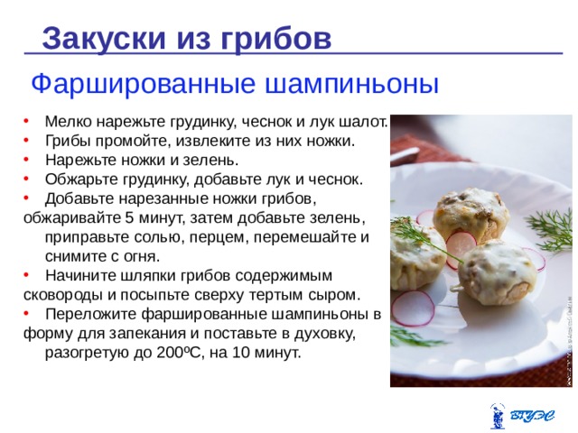 Закуски из грибов Фаршированные шампиньоны Мелко нарежьте грудинку, чеснок и лук шалот. Грибы промойте, извлеките из них ножки. Нарежьте ножки и зелень. Обжарьте грудинку, добавьте лук и чеснок. Добавьте нарезанные ножки грибов, обжаривайте 5 минут, затем добавьте зелень, приправьте солью, перцем, перемешайте и снимите с огня. Начините шляпки грибов содержимым сковороды и посыпьте сверху тертым сыром. Переложите фаршированные шампиньоны в форму для запекания и поставьте в духовку, разогретую до 200 º С, на 10 минут. 