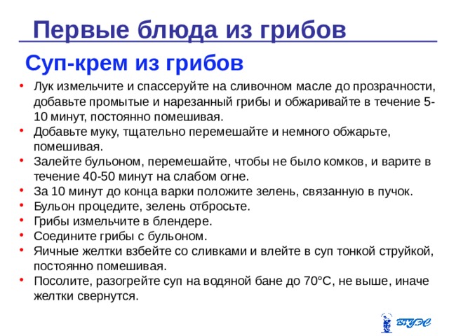 Первые блюда из грибов Суп-крем из грибов Лук измельчите и спассеруйте на сливочном масле до прозрачности, добавьте промытые и нарезанный грибы и обжаривайте в течение 5-10 минут, постоянно помешивая. Добавьте муку, тщательно перемешайте и немного обжарьте, помешивая. Залейте бульоном, перемешайте, чтобы не было комков, и варите в течение 40-50 минут на слабом огне. За 10 минут до конца варки положите зелень, связанную в пучок. Бульон процедите, зелень отбросьте. Грибы измельчите в блендере. Соедините грибы с бульоном. Яичные желтки взбейте со сливками и влейте в суп тонкой струйкой, постоянно помешивая. Посолите, разогрейте суп на водяной бане до 70°С, не выше, иначе желтки свернутся. 