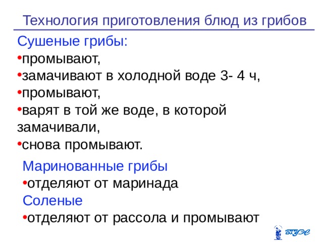 Технология приготовления блюд из грибов Сушеные грибы: промывают, замачивают в холодной воде 3- 4 ч, промы­вают, варят в той же воде, в которой замачивали, снова промывают. Маринованные грибы отделяют от маринада Соленые отделяют от рассола и промывают 