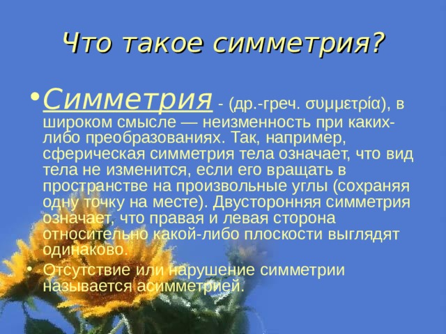 Что такое симметрия? Симметрия  - (др.-греч. συμμετρία), в широком смысле — неизменность при каких-либо преобразованиях. Так, например, сферическая симметрия тела означает, что вид тела не изменится, если его вращать в пространстве на произвольные углы (сохраняя одну точку на месте). Двусторонняя симметрия означает, что правая и левая сторона относительно какой-либо плоскости выглядят одинаково. Отсутствие или нарушение симметрии называется асимметрией.  