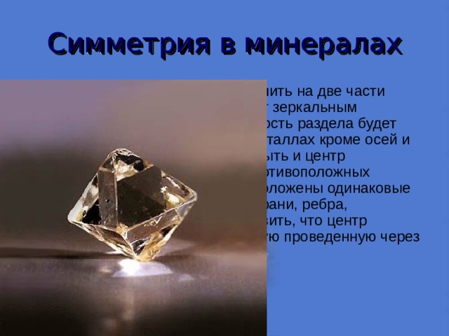 Симметрия в минералах Если же кристалл можно разделить на две части таким образом, что одна служит зеркальным отображением другой, то плоскость раздела будет плоскостью симметрии. В1 кристаллах кроме осей и плоскостей симметрии может быть и центр симметрии, в диаметрально противоположных направлениях от которого расположены одинаковые элементы огранки кристалла (грани, ребра, вершины). К этому можно добавить, что центр симметрии делит пополам любую проведенную через него прямую линию. 