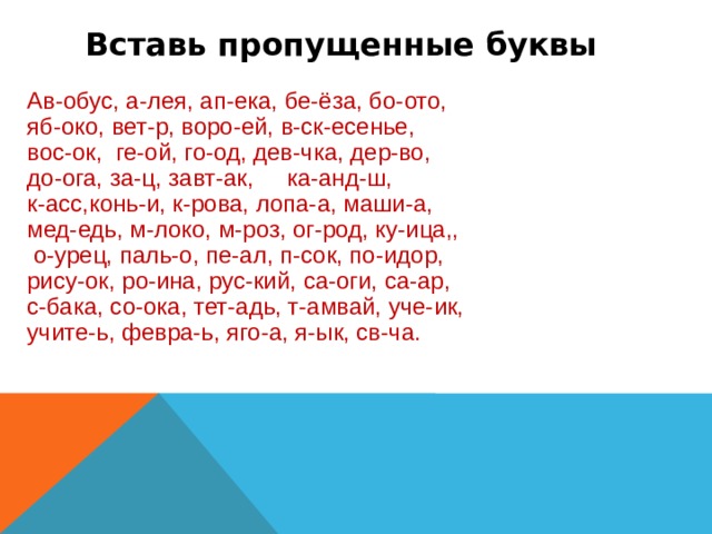 Вставь пропущенные буквы Ав-обус, а-лея, ап-ека, бе-ёза, бо-ото, яб-око, вет-р, воро-ей, в-ск-есенье, вос-ок, ге-ой, го-од, дев-чка, дер-во, до-ога, за-ц, завт-ак, ка-анд-ш, к-асс,конь-и, к-рова, лопа-а, маши-а, мед-едь, м-локо, м-роз, ог-род, ку-ица,,  о-урец, паль-о, пе-ал, п-сок, по-идор, рису-ок, ро-ина, рус-кий, са-оги, са-ар, с-бака, со-ока, тет-адь, т-амвай, уче-ик, учите-ь, февра-ь, яго-а, я-ык, св-ча.