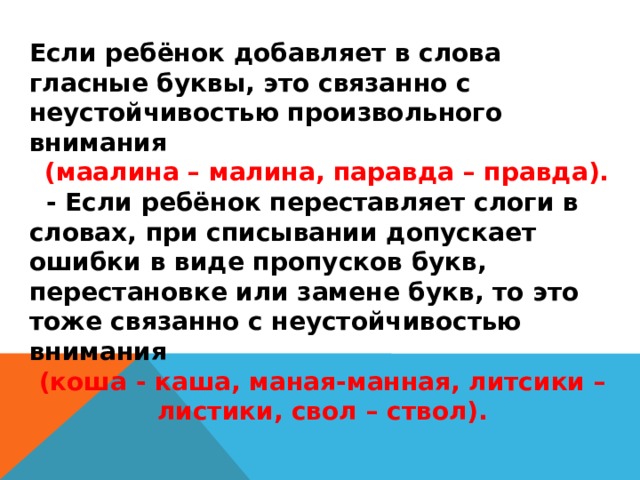 Если ребёнок добавляет в слова гласные буквы, это связанно с неустойчивостью произвольного внимания  (маалина – малина, паравда – правда).  - Если ребёнок переставляет слоги в словах, при списывании допускает ошибки в виде пропусков букв, перестановке или замене букв, то это тоже связанно с неустойчивостью внимания (коша - каша, маная-манная, литсики – листики, свол – ствол).