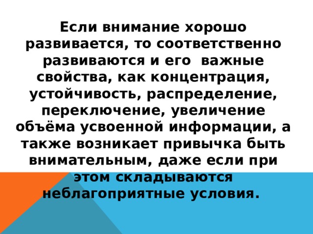 Если внимание хорошо развивается, то соответственно развиваются и его важные свойства, как концентрация, устойчивость, распределение, переключение, увеличение объёма усвоенной информации, а также возникает привычка быть внимательным, даже если при этом складываются неблагоприятные условия.