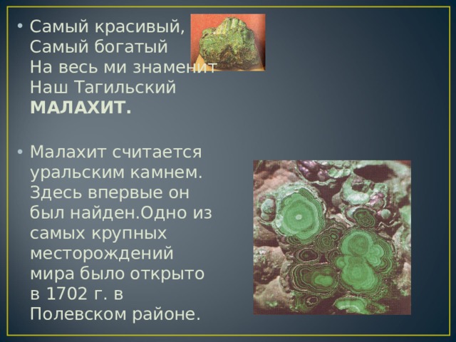 Самый красивый,  Самый богатый  На весь ми знаменит  Наш Тагильский МАЛАХИТ.   Малахит считается уральским камнем. Здесь впервые он был найден.Одно из самых крупных месторождений мира было открыто в 1702 г. в Полевском районе.  