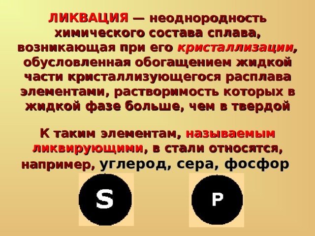 ЛИКВАЦИЯ — неоднородность химического состава сплава, возникающая при его кристаллизации , обусловленная обогащением жидкой части кристаллизующегося расплава элементами, растворимость которых в жидкой фазе больше, чем в твердой К таким элементам, называемым ликвирующими , в стали относятся, например, углерод, сера, фосфор  