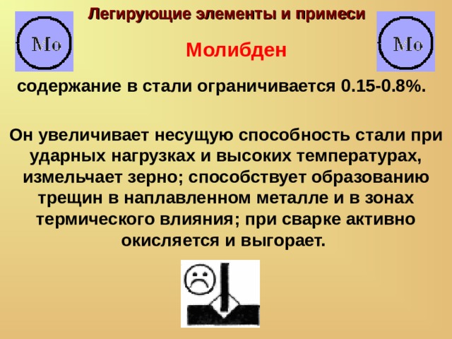 Легирующие элементы и примеси Молибден содержание в стали ограничивается 0.15-0.8%. Он увеличивает несущую способность стали при ударных нагрузках и высоких температурах, измельчает зерно; способствует образованию трещин в наплавленном металле и в зонах термического влияния; при сварке активно окисляется и выгорает. 