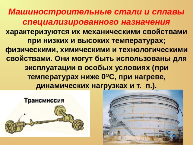 Машиностроительные стали и сплавы специализированного назначения характеризуются их механическими свойствами при низ­ких и высоких температурах; физическими, химическими и технологическими свойствами. Они могут быть использованы для эксплуатации в особых условиях (при температурах ниже 0 О С, при нагреве, динамических нагрузках и т. п.). 