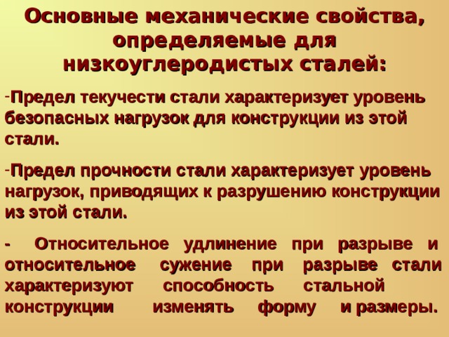 Основные механические свойства, определяемые для низкоуглеродистых сталей: Предел текучести стали характеризует уровень безопасных нагрузок для конструкции из этой стали.  Предел прочности стали характеризует уровень нагрузок, приводящих к разрушению конструкции из этой стали.  - Относительное удлинение при разрыве и относительное сужение при разрыве стали характеризуют способность стальной конструкции изменять форму и размеры. 