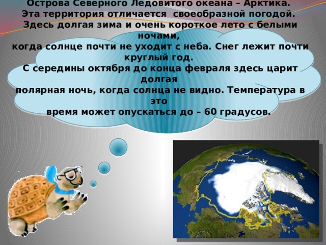  Острова Северного Ледовитого океана – Арктика.  Эта территория отличается своеобразной погодой.  Здесь долгая зима и очень короткое лето с белыми ночами,  когда солнце почти не уходит с неба. Снег лежит почти круглый год.  С середины октября до конца февраля здесь царит долгая  полярная ночь, когда солнца не видно. Температура в это  время может опускаться до – 60 градусов.   