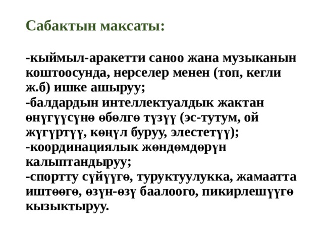 Сабактын максаты:   -кыймыл-аракетти саноо жана музыканын коштоосунда, нерселер менен (топ, кегли ж.б) ишке ашыруу;  -балдардын интеллектуалдык жактан өнүгүүсүнө өбөлгө түзүү (эс-тутум, ой жүгүртүү, көңүл буруу, элестетүү);  -координациялык жөндөмдөрүн калыптандыруу;  -спортту сүйүүгө, туруктуулукка, жамаатта иштөөгө, өзүн-өзү баалоого, пикирлешүүгө кызыктыруу.   