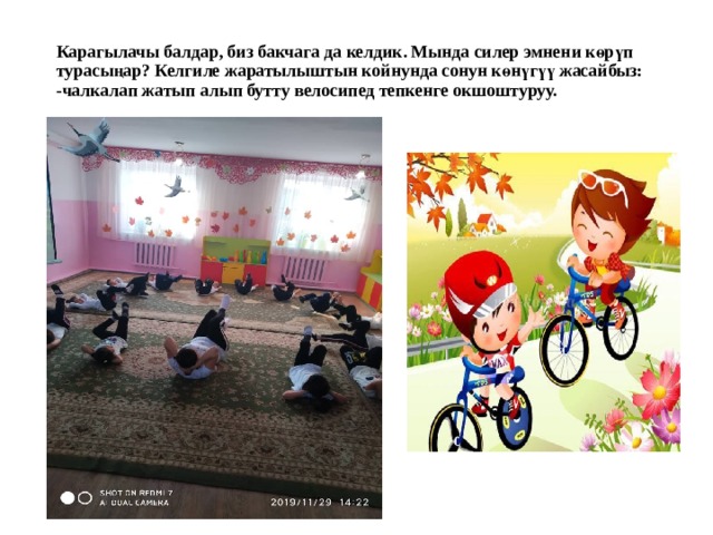 Карагылачы балдар, биз бакчага да келдик. Мында силер эмнени көрүп турасыңар? Келгиле жаратылыштын койнунда сонун көнүгүү жасайбыз:  -чалкалап жатып алып бутту велосипед тепкенге окшоштуруу.   