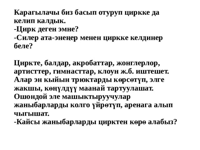 Карагылачы биз басып отуруп циркке да келип калдык.  -Цирк деген эмне?  -Силер ата-энеңер менен циркке келдинер беле?   Циркте, балдар, акробаттар, жонглерлор, артисттер, гимнасттар, клоун ж.б. иштешет. Алар эн кыйын трюктарды көрсөтүп, элге жакшы, көңүлдүү маанай тартуулашат. Ошондой эле машыктыруучулар жаныбарларды колго үйрөтүп, аренага алып чыгышат.  -Кайсы жаныбарларды цирктен көрө алабыз?    