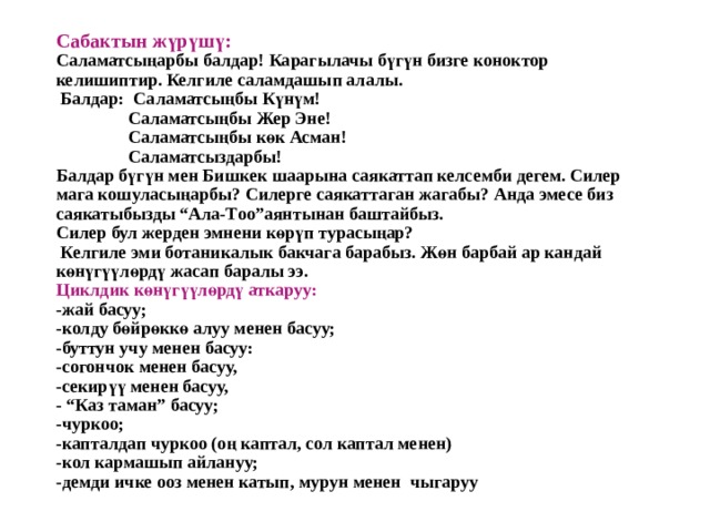 Сабактын жүрүшү:  Саламатсыңарбы балдар! Карагылачы бүгүн бизге коноктор келишиптир. Келгиле саламдашып алалы.  Балдар: Саламатсыңбы Күнүм!  Саламатсыңбы Жер Эне!  Саламатсыңбы көк Асман!  Саламатсыздарбы!  Балдар бүгүн мен Бишкек шаарына саякаттап келсемби дегем. Силер мага кошуласыңарбы? Силерге саякаттаган жагабы? Анда эмесе биз саякатыбызды “Ала-Тоо”аянтынан баштайбыз.  Силер бул жерден эмнени көрүп турасыңар?  Келгиле эми ботаникалык бакчага барабыз. Жөн барбай ар кандай көнүгүүлөрдү жасап баралы ээ.  Циклдик көнүгүүлөрдү аткаруу:  -жай басуу;  -колду бөйрөккө алуу менен басуу;  -буттун учу менен басуу:  -согончок менен басуу,  -секирүү менен басуу,  - “Каз таман” басуу;  -чуркоо;  -капталдап чуркоо (оң каптал, сол каптал менен)  -кол кармашып айлануу;  -демди ичке ооз менен катып, мурун менен чыгаруу   