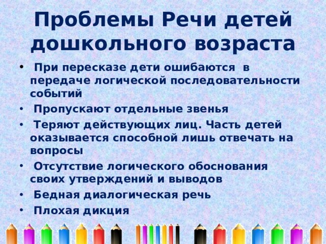 Проблемы Речи детей  дошкольного возраста  При пересказе дети ошибаются в передаче логической последовательности событий  Пропускают отдельные звенья  Теряют действующих лиц. Часть детей оказывается способной лишь отвечать на вопросы  Отсутствие логического обоснования своих утверждений и выводов  Бедная диалогическая речь  Плохая дикция 