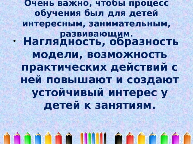 Очень важно, чтобы процесс обучения был для детей интересным, занимательным, развивающим.  Наглядность, образность модели, возможность практических действий с ней повышают и создают устойчивый интерес у детей к занятиям. 