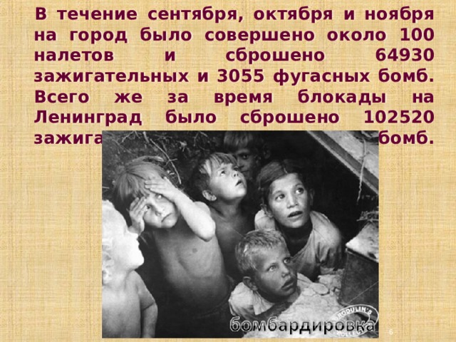 В течение сентября, октября и ноября на город было совершено около 100 налетов и сброшено 64930 зажигательных и 3055 фугасных бомб. Всего же за время блокады на Ленинград было сброшено 102520 зажигательных и 4653 фугасных бомб.    