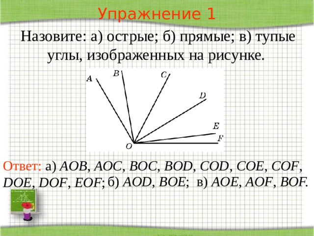 Упражнение 1 Назовите: а) острые; б) прямые; в) тупые углы, изображенных на рисунке. В режиме слайдов ответы появляются после кликанья мышкой Ответ: а) AOB , AOC , BOC , BOD , COD , COE , COF , DOE , DOF , EOF ;  б) AOD , BOE ; в) AOE , AOF , BOF.   