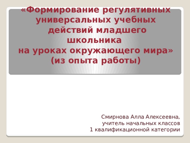 «Формирование регулятивных универсальных учебных  действий младшего школьника  на уроках окружающего мира»  (из опыта работы)   Смирнова Алла Алексеевна, учитель начальных классов 1 квалификационной категории 