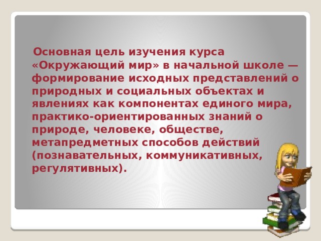  Основная цель изучения курса «Окружающий мир» в начальной школе — формирование исходных представлений о природных и социальных объектах и явлениях как компонентах единого мира, практико-ориентированных знаний о природе, человеке, обществе, метапредметных способов действий (познавательных, коммуникативных, регулятивных).  