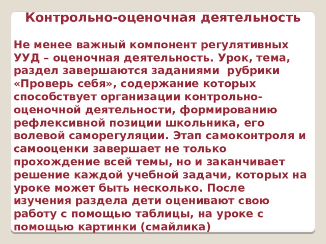 Контрольно-оценочная деятельность  Не менее важный компонент регулятивных УУД – оценочная деятельность. Урок, тема, раздел завершаются заданиями рубрики «Проверь себя», содержание которых способствует организации контрольно-оценочной деятельности, формированию рефлексивной позиции школьника, его волевой саморегуляции. Этап самоконтроля и самооценки завершает не только прохождение всей темы, но и заканчивает решение каждой учебной задачи, которых на уроке может быть несколько. После изучения раздела дети оценивают свою работу с помощью таблицы, на уроке с помощью картинки (смайлика) 