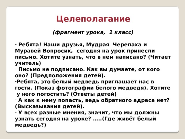 Целеполагание (фрагмент урока, 1 класс)   Ребята! Наши друзья, Мудрая Черепаха и Муравей Вопросик, сегодня на урок принесли письмо. Хотите узнать, что в нем написано? (Читает учитель)  Письмо не подписано. Как вы думаете, от кого оно? (Предположения детей). Ребята, это белый медведь приглашает нас в гости. (Показ фотографии белого медведя). Хотите у него погостить? (Ответы детей)  А как к нему попасть, ведь обратного адреса нет? (Высказывания детей).  У всех разные мнения, значит, что мы должны узнать сегодня на уроке? …..(Где живёт белый медведь?) 
