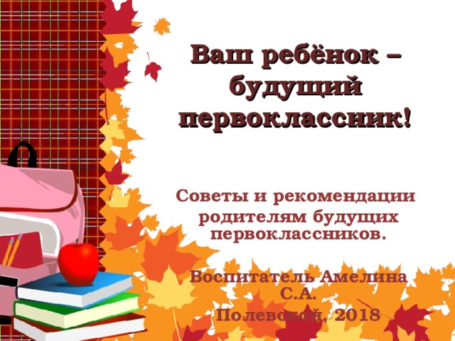 Ваш ребёнок – будущий первоклассник! Советы и рекомендации родителям будущих первоклассников.  Воспитатель Амелина С.А. Полевской, 2018   