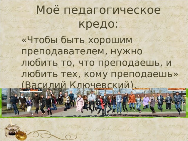 Моё педагогическое кредо: «Чтобы быть хорошим преподавателем, нужно любить то, что преподаешь, и любить тех, кому преподаешь» (Василий Ключевский). 