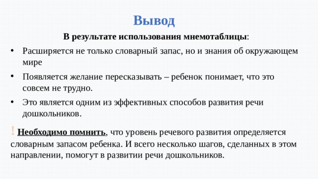 Вывод В результате использования мнемотаблицы : Расширяется не только словарный запас, но и знания об окружающем мире Появляется желание пересказывать – ребенок понимает, что это совсем не трудно. Это является одним из эффективных способов развития речи дошкольников. !  Необходимо помнить , что уровень речевого развития определяется словарным запасом ребенка. И всего несколько шагов, сделанных в этом направлении, помогут в развитии речи дошкольников. 