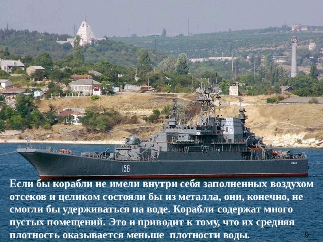 Если бы корабли не имели внутри себя заполненных воздухом отсеков и целиком состояли бы из металла, они, конечно, не смогли бы удерживаться на воде. Корабли содержат много пустых помещений. Это и приводит к тому, что их средняя плотность оказывается меньше плотности воды. 9  
