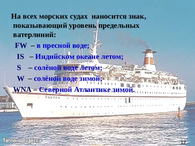  На всех морских судах наносится знак, показывающий уровень предельных ватерлиний:     FW   – в пресной воде;   IS   – Индийском океане летом;    S  – солёной воде летом;    W   – солёной воде зимой;   WNA – Северной Атлантике зимой.  12 