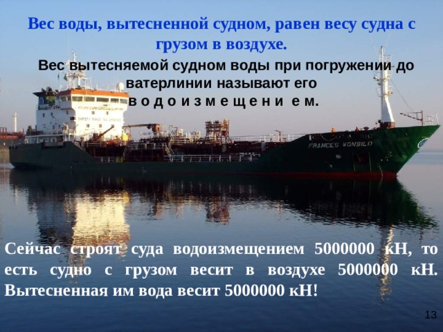 Вес воды, вытесненной судном, равен весу судна с грузом в воздухе.  Вес вытесняемой судном воды при погружении до ватерлинии называют его  в о д о и з м е щ е н и е м.       Сейчас строят суда водоизмещением 5000000 кН, то есть судно с грузом весит в воздухе 5000000 кН. Вытесненная им вода весит 5000000 кН! 13  