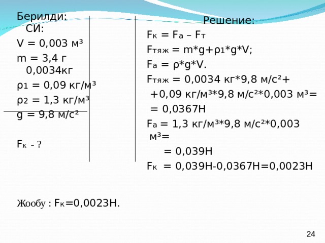 Берилди: СИ: V = 0,003 м ³ m = 3,4 г 0,0034кг ρ 1 = 0,09 кг/м ³ ρ 2 = 1,3 кг/м ³ g = 9,8 м/с ² F к - ? Жообу :  F к =0,0023Н. Решение:  F к = F а – F т  F тяж  = m*g + ρ 1 * g*V ;  F а = ρ *g*V .  F тяж = 0,0034 кг*9,8 м/с ² +  +0,09 кг/м ³ *9,8 м/с ²* 0,003 м ³ =  = 0,0367Н  F а  = 1,3 кг/м ³* 9,8 м/с ²* 0,003 м ³ =  = 0,039Н  F к = 0,039Н-0,0367Н=0,0023Н 24 