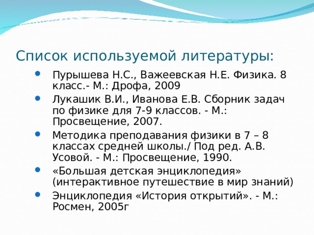 Список используемой литературы: Пурышева Н.С., Важеевская Н.Е. Физика. 8 класс.- М.: Дрофа, 2009 Лукашик В.И., Иванова Е.В. Сборник задач по физике для 7-9 классов. - М.: Просвещение, 2007. Методика преподавания физики в 7 – 8 классах средней школы./ Под ред. А.В. Усовой. - М.: Просвещение, 1990. «Большая детская энциклопедия» (интерактивное путешествие в мир знаний) Энциклопедия «История открытий». - М.: Росмен, 2005г Пурышева Н.С., Важеевская Н.Е. Физика. 8 класс.- М.: Дрофа, 2009 Лукашик В.И., Иванова Е.В. Сборник задач по физике для 7-9 классов. - М.: Просвещение, 2007. Методика преподавания физики в 7 – 8 классах средней школы./ Под ред. А.В. Усовой. - М.: Просвещение, 1990. «Большая детская энциклопедия» (интерактивное путешествие в мир знаний) Энциклопедия «История открытий». - М.: Росмен, 2005г 