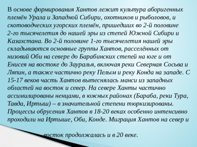 В основе формирования Хантов лежит культура аборигенных племён Урала и Западной Сибири, охотников и рыболовов, и скотоводческих угорских племён, пришедших во 2-й половине 2-го тысячелетия до нашей эры из степей Южной Сибири и Казахстана. Во 2-й половине 1-го тысячелетия нашей эры складываются основные группы Хантов, расселённых от низовий Оби на севере до Барабинских степей на юге и от Енисея на востоке до Зауралья, включая реки Северная Сосьва и Ляпин, а также частично реку Пелым и реку Конда на западе. С 15-17 веков часть Хантов вытеснялась манси из западных областей на восток и север. На севере Ханты частично ассимилированы ненцами, в южных районах (Бараба, реки Тура, Тавда, Иртыш) – в значительной степени тюркизированы. Процессы обрусения Хантов в 18-20 веках особенно интенсивно проходили на Иртыше, Оби, Конде. Миграция Хантов на север и  восток продолжалась и в 20 веке. 