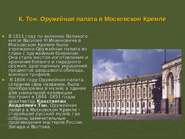  К. Тон. Оружейная палата в Московском Кремле   В 1511 году по велению Великого князя Василия III Иоанновича в Московском Кремле была учреждена Оружейная палата во главе с оружейным боярином. Она стала местом изготовления и хранения боевого и парадного оружия, драгоценных украшений, предметов дворцового обихода, военных трофеев.  В 1806 году Оружейная палата, сохранив свое название, была преобразована в музей, а здание для уникальной коллекции построил в 1844 -1851 годах архитектор Константин Андреевич Тон. Оружейная палата в Московском Кремле – старейший русский музей, где собраны замечательные произведения мастеров России, Запада и Востока.    