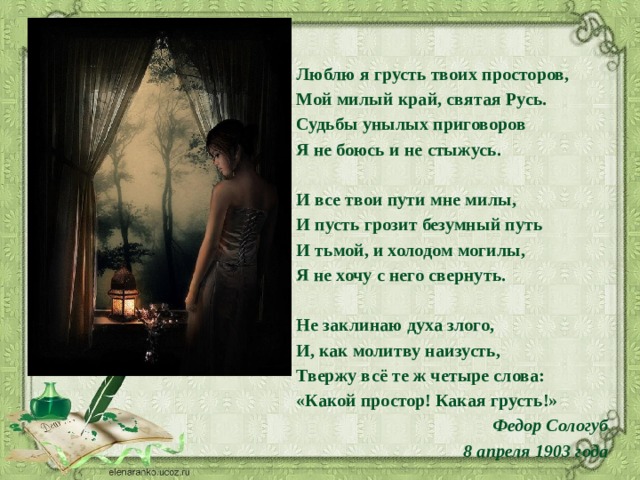 Люблю я грусть твоих просторов, Мой милый край, святая Русь. Судьбы унылых приговоров Я не боюсь и не стыжусь.   И все твои пути мне милы, И пусть грозит безумный путь И тьмой, и холодом могилы, Я не хочу с него свернуть.   Не заклинаю духа злого, И, как молитву наизусть, Твержу всё те ж четыре слова: «Какой простор! Какая грусть!»   Федор Сологуб 8 апреля 1903 года 